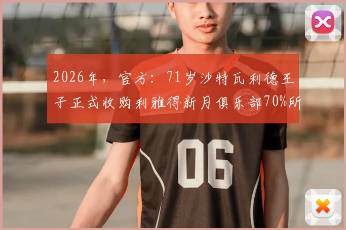 2026年,官方:71岁沙特瓦利德王子正式收购利雅得新月俱乐部70%所有权详情与未来影响分析
