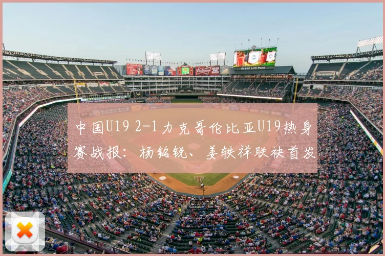 中国U19 2-1力克哥伦比亚U19热身赛战报：杨铭锐、姜轶祥联袂首发建功，替补奇兵苗润东表现获赞