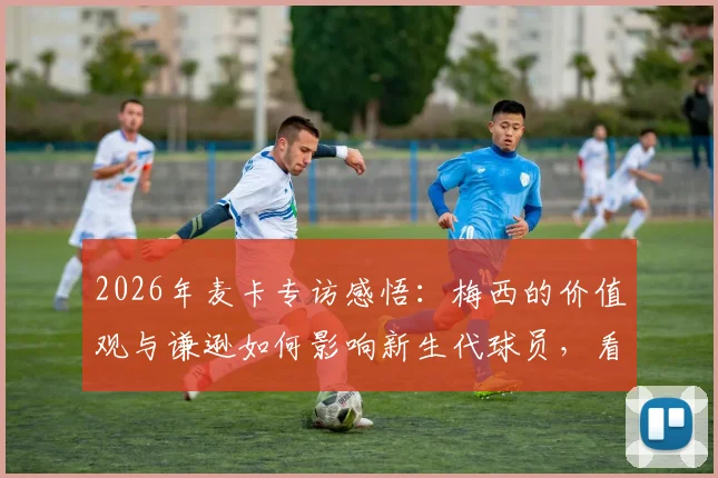 2026年麦卡专访感悟：梅西的价值观与谦逊如何影响新生代球员，看他踢球是种怎样的独特体验