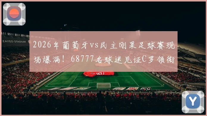 2026年葡萄牙vs民主刚果足球赛现场爆满!68777名球迷见证C罗领衔出战,上座率再创新高