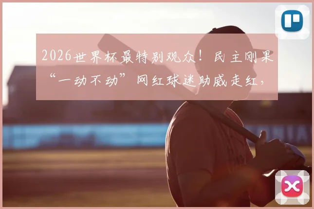2026世界杯最特别观众!民主刚果“一动不动”网红球迷助威走红,将亲临现场
