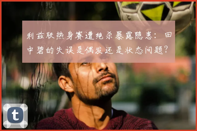 利兹联热身赛遭绝杀暴露隐患：田中碧的失误是偶发还是状态问题？球迷热议背后原因