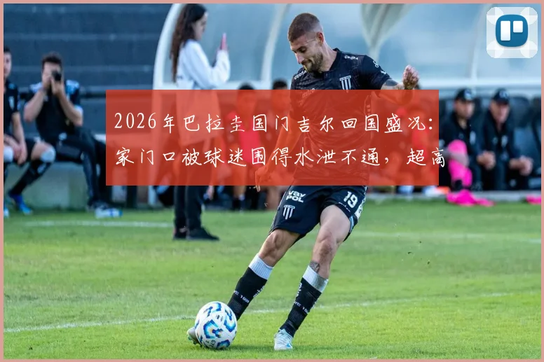 2026年巴拉圭国门吉尔回国盛况：家门口被球迷围得水泄不通，超高人气现场直击