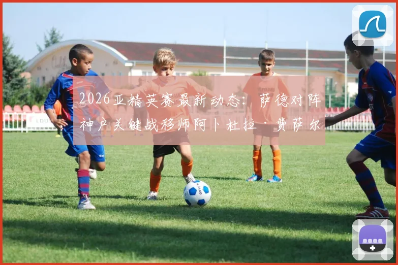 2026亚精英赛最新动态：萨德对阵神户关键战移师阿卜杜拉·费萨尔王子体育场，观赛指南与球场解析