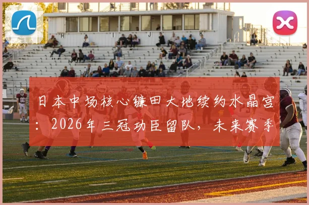 日本中场核心镰田大地续约水晶宫：2026年三冠功臣留队，未来赛季前景展望