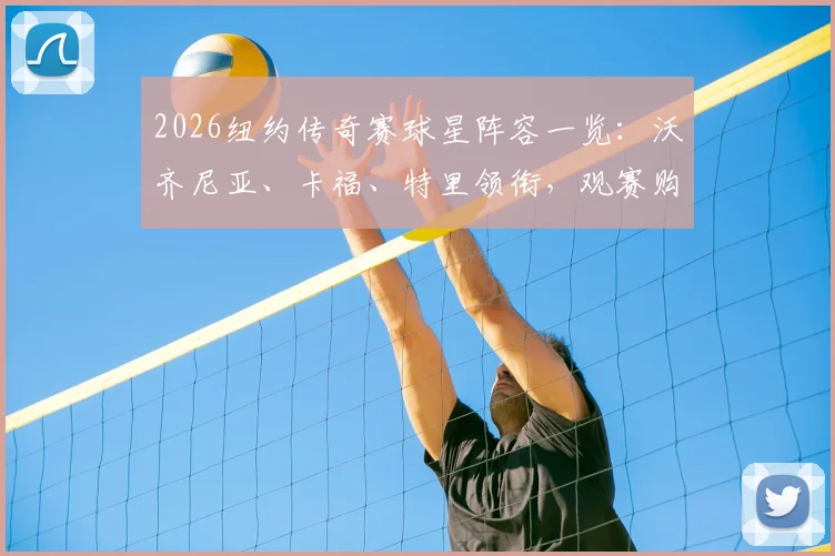 2026纽约传奇赛球星阵容一览：沃齐尼亚、卡福、特里领衔，观赛购票指南全解析