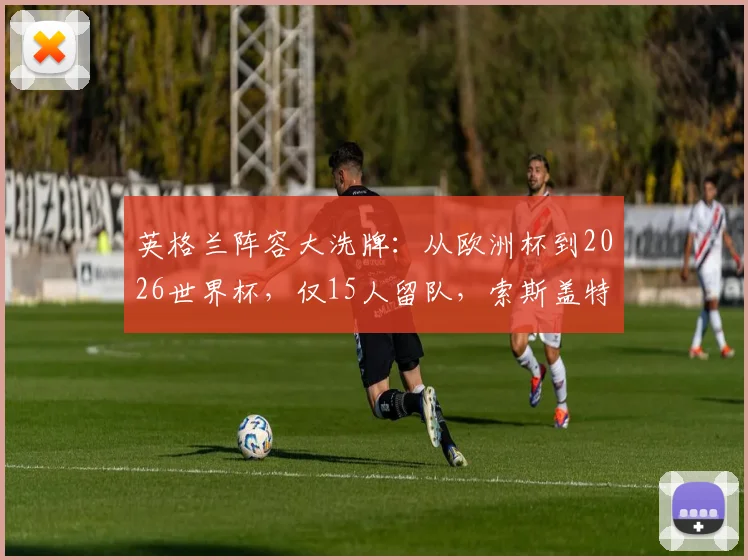 英格兰阵容大洗牌:从欧洲杯到2026世界杯,仅15人留队,索斯盖特重用哪些新人?落选球星一览