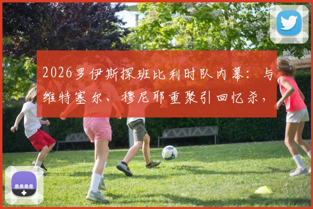 2026罗伊斯探班比利时队内幕：与维特塞尔、穆尼耶重聚引回忆杀，多特旧友现状解析