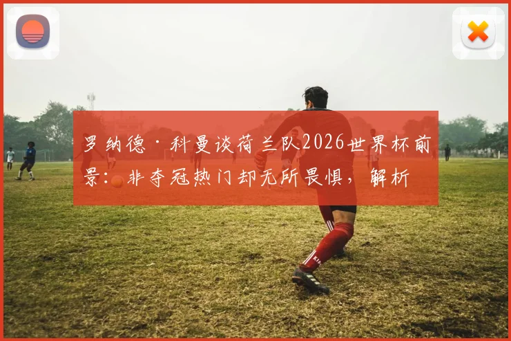 罗纳德·科曼谈荷兰队2026世界杯前景：非夺冠热门却无所畏惧，解析橙衣军团真正实力与战术底气