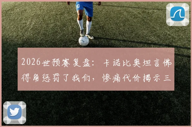2026世预赛复盘：卡诺比奥坦言佛得角惩罚了我们，惨痛代价揭示三大短板