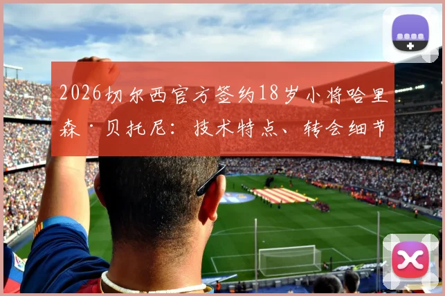 2026切尔西官方签约18岁小将哈里森·贝托尼：技术特点、转会细节及对蓝军未来的影响全解析