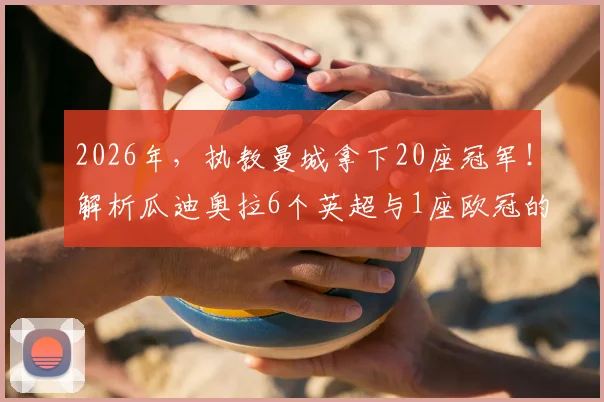 2026年，执教曼城拿下20座冠军！解析瓜迪奥拉6个英超与1座欧冠的辉煌历程与战术遗产