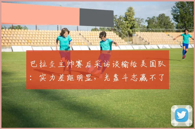 巴拉圭主帅赛后采访谈输给美国队：实力差距明显，光靠斗志赢不了比赛，失利很合理