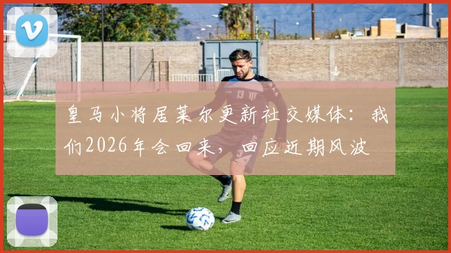 皇马小将居莱尔更新社交媒体:我们2026年会回来,回应近期风波