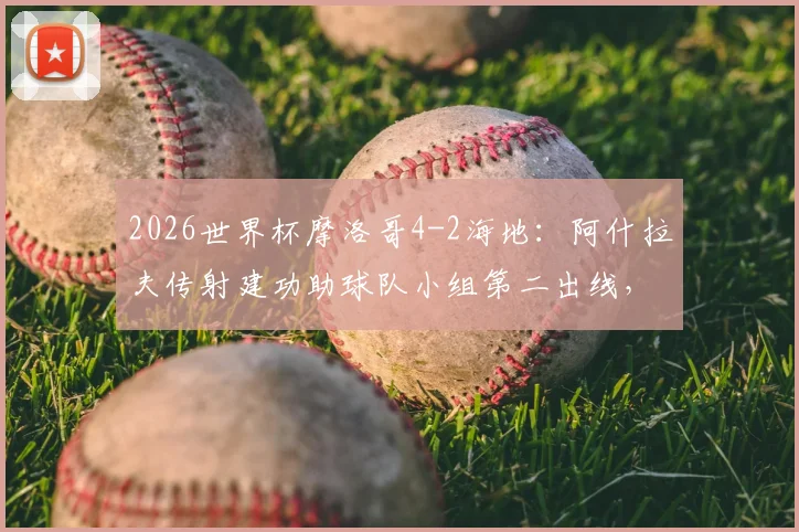 2026世界杯摩洛哥4-2海地:阿什拉夫传射建功助球队小组第二出线,晋级前景全面分析