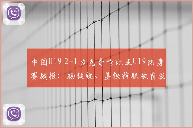 中国U19 2-1力克哥伦比亚U19热身赛战报：杨铭锐、姜轶祥联袂首发建功，替补奇兵苗润东表现获赞