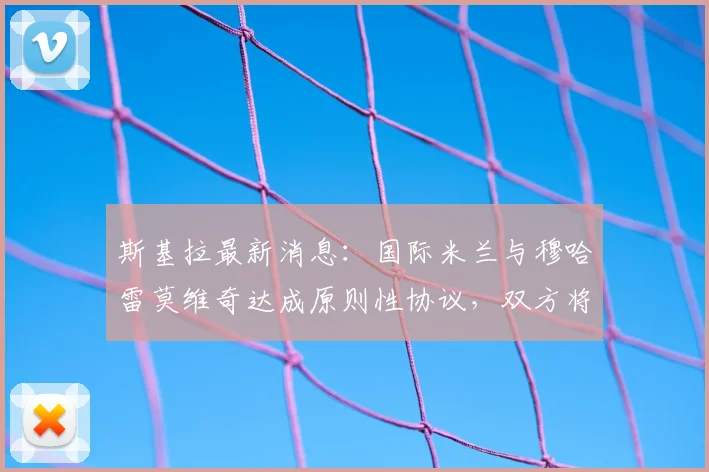 斯基拉最新消息：国际米兰与穆哈雷莫维奇达成原则性协议，双方将签约至2026年，新援薪资与转会细节曝光