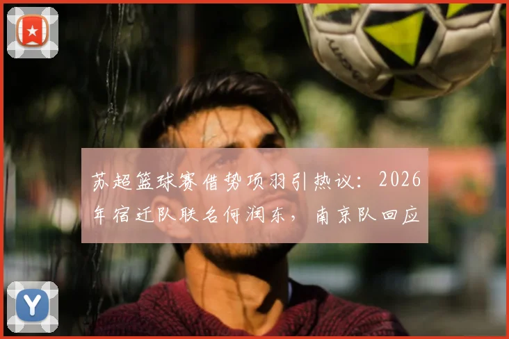苏超篮球赛借势项羽引热议:2026年宿迁队联名何润东,南京队回应霸王自刎地新说,看体育城市营销如何玩转历史文化IP