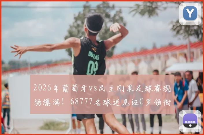 2026年葡萄牙vs民主刚果足球赛现场爆满！68777名球迷见证C罗领衔出战，上座率再创新高
