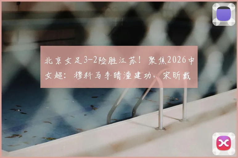 北京女足3-2险胜江苏！聚焦2026中女超：穆科马李晴潼建功，宋昕戴帽遗憾落败