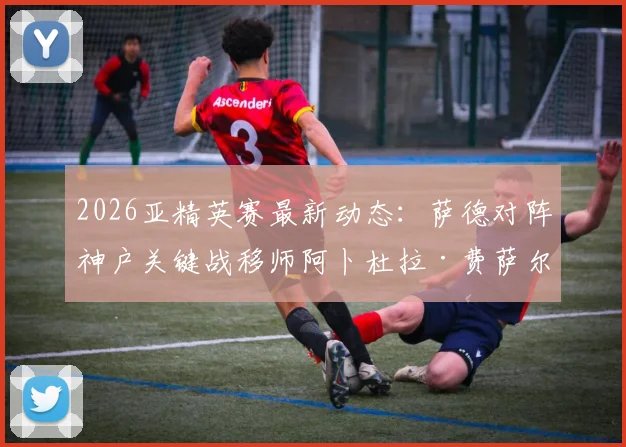 2026亚精英赛最新动态:萨德对阵神户关键战移师阿卜杜拉·费萨尔王子体育场,观赛指南与球场解析