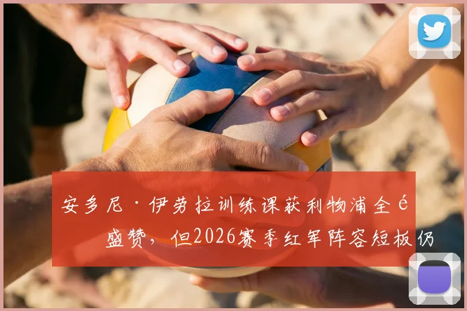 安多尼·伊劳拉训练课获利物浦全队盛赞，但2026赛季红军阵容短板仍是隐忧