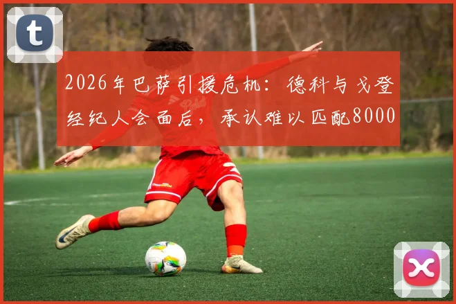 2026年巴萨引援危机：德科与戈登经纪人会面后，承认难以匹配8000万欧元高额报价