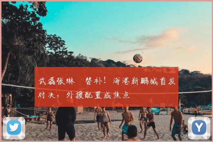 武磊张琳芃替补！海港新鹏城首发对决，外援配置成焦点