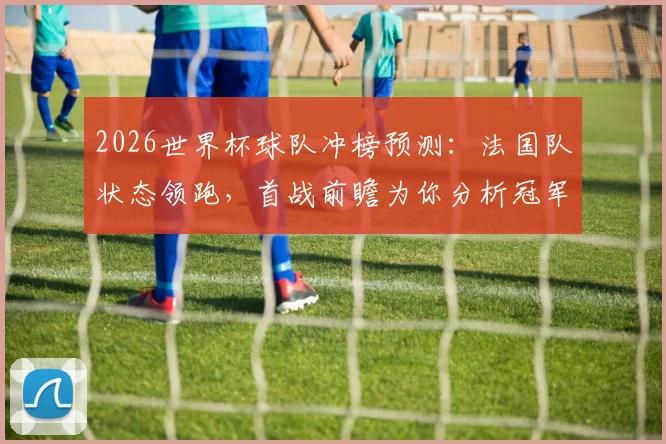 2026世界杯球队冲榜预测：法国队状态领跑，首战前瞻为你分析冠军相