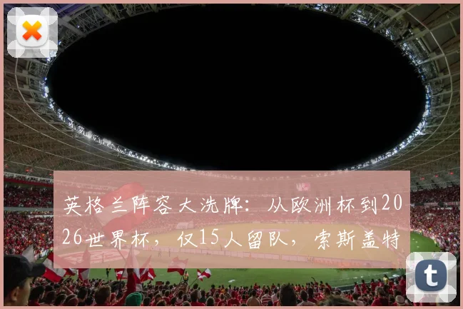 英格兰阵容大洗牌：从欧洲杯到2026世界杯，仅15人留队，索斯盖特重用哪些新人？落选球星一览