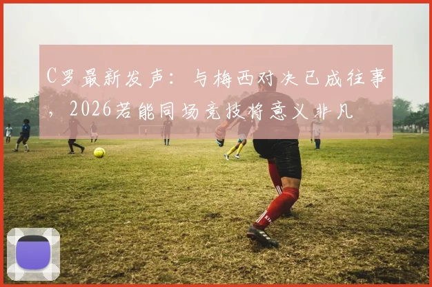 C罗最新发声：与梅西对决已成往事，2026若能同场竞技将意义非凡