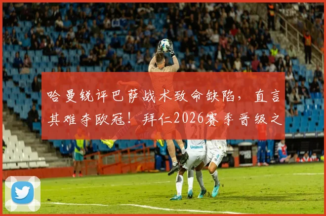 哈曼锐评巴萨战术致命缺陷，直言其难夺欧冠！拜仁2026赛季晋级之路仍藏巨大隐患