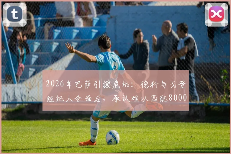 2026年巴萨引援危机：德科与戈登经纪人会面后，承认难以匹配8000万欧元高额报价
