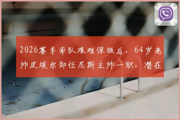 2026赛季率队艰难保级后，64岁老帅皮埃尔卸任尼斯主帅一职，潜在继任者与球队未来分析