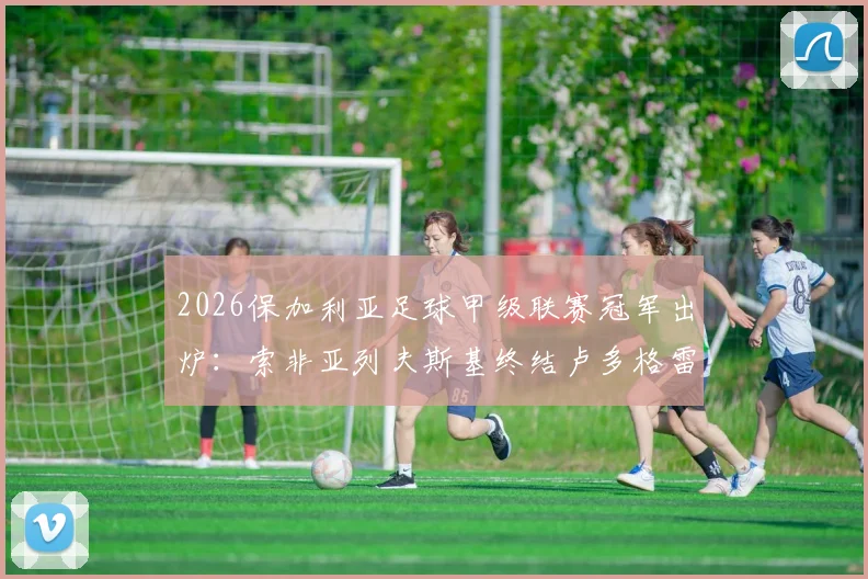 2026保加利亚足球甲级联赛冠军出炉：索非亚列夫斯基终结卢多格雷茨14连冠霸业，附球队夺冠历程与联赛积分榜详情