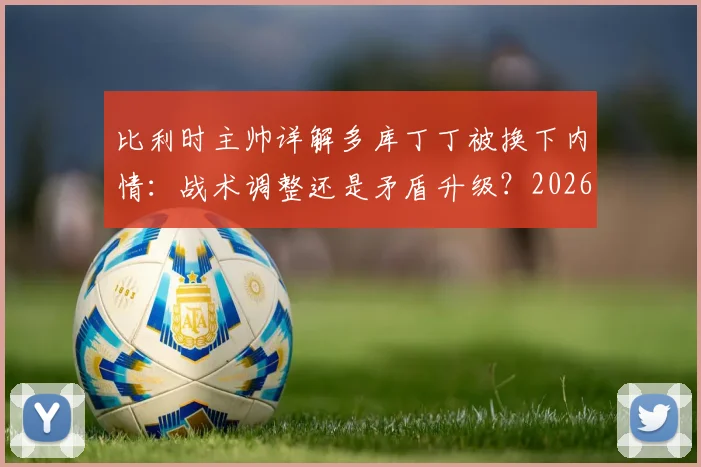 比利时主帅详解多库丁丁被换下内情：战术调整还是矛盾升级？2026欧洲杯备战关键解析