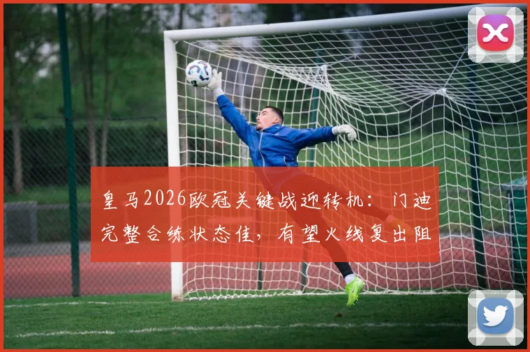 皇马2026欧冠关键战迎转机：门迪完整合练状态佳，有望火线复出阻击拜仁