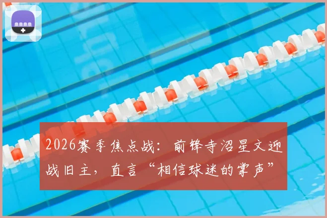 2026赛季焦点战:前锋寺沼星文迎战旧主,直言“相信球迷的掌声”,揭秘J联赛球星转会后的心态与球迷文化