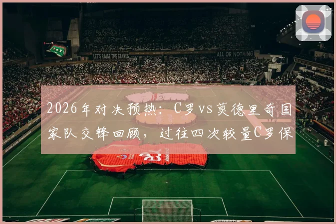 2026年对决预热：C罗vs莫德里奇国家队交锋回顾，过往四次较量C罗保持全胜战绩分析