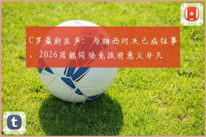 C罗最新发声:与梅西对决已成往事,2026若能同场竞技将意义非凡