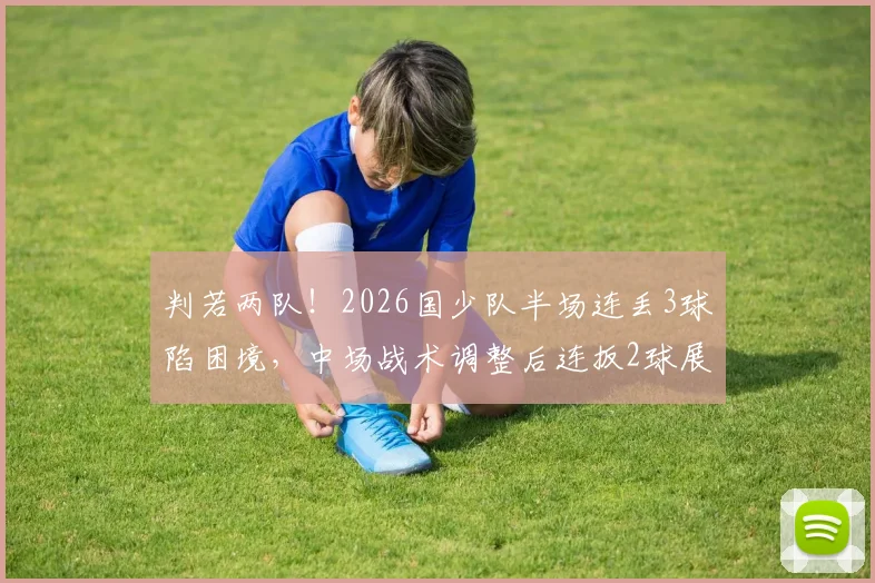 判若两队!2026国少队半场连丢3球陷困境,中场战术调整后连扳2球展现韧性