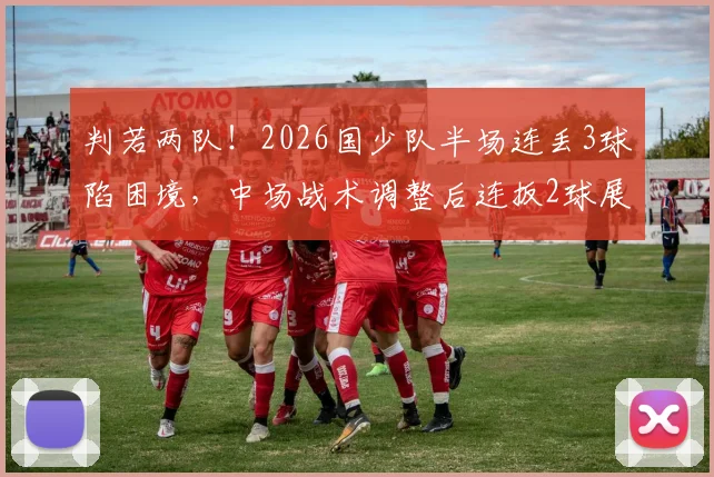 判若两队!2026国少队半场连丢3球陷困境,中场战术调整后连扳2球展现韧性