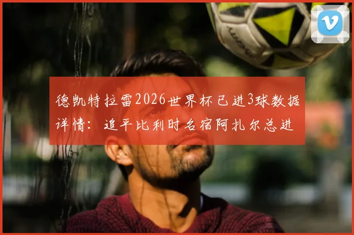 德凯特拉雷2026世界杯已进3球数据详情：追平比利时名宿阿扎尔总进球纪录，两人数据对比分析