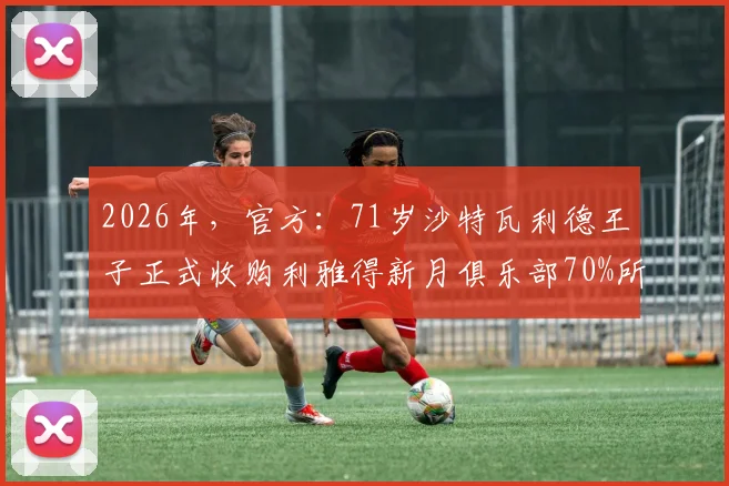 2026年，官方：71岁沙特瓦利德王子正式收购利雅得新月俱乐部70%所有权详情与未来影响分析