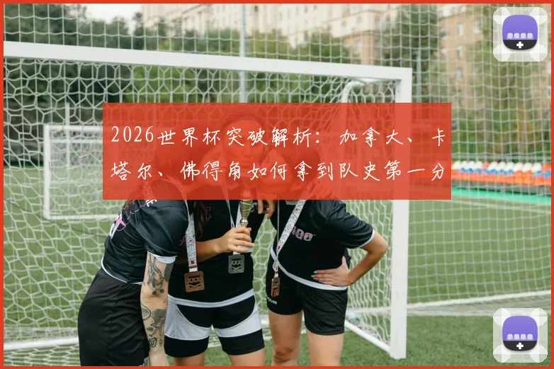 2026世界杯突破解析：加拿大、卡塔尔、佛得角如何拿到队史第一分？新军崛起之路与未来展望