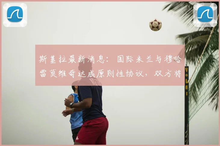 斯基拉最新消息：国际米兰与穆哈雷莫维奇达成原则性协议，双方将签约至2026年，新援薪资与转会细节曝光