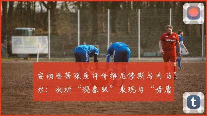 安切洛蒂深度评价维尼修斯与内马尔:剖析“现象级”表现与“毋庸置疑”天赋的异同点