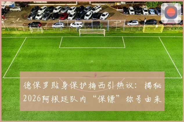 德保罗贴身保护梅西引热议:揭秘2026阿根廷队内“保镖”称号由来与两人真实关系