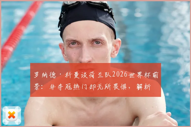 罗纳德·科曼谈荷兰队2026世界杯前景：非夺冠热门却无所畏惧，解析橙衣军团真正实力与战术底气