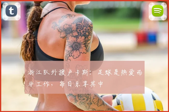 浙江队外援卢卡斯:足球是热爱而非工作,每日乐享其中